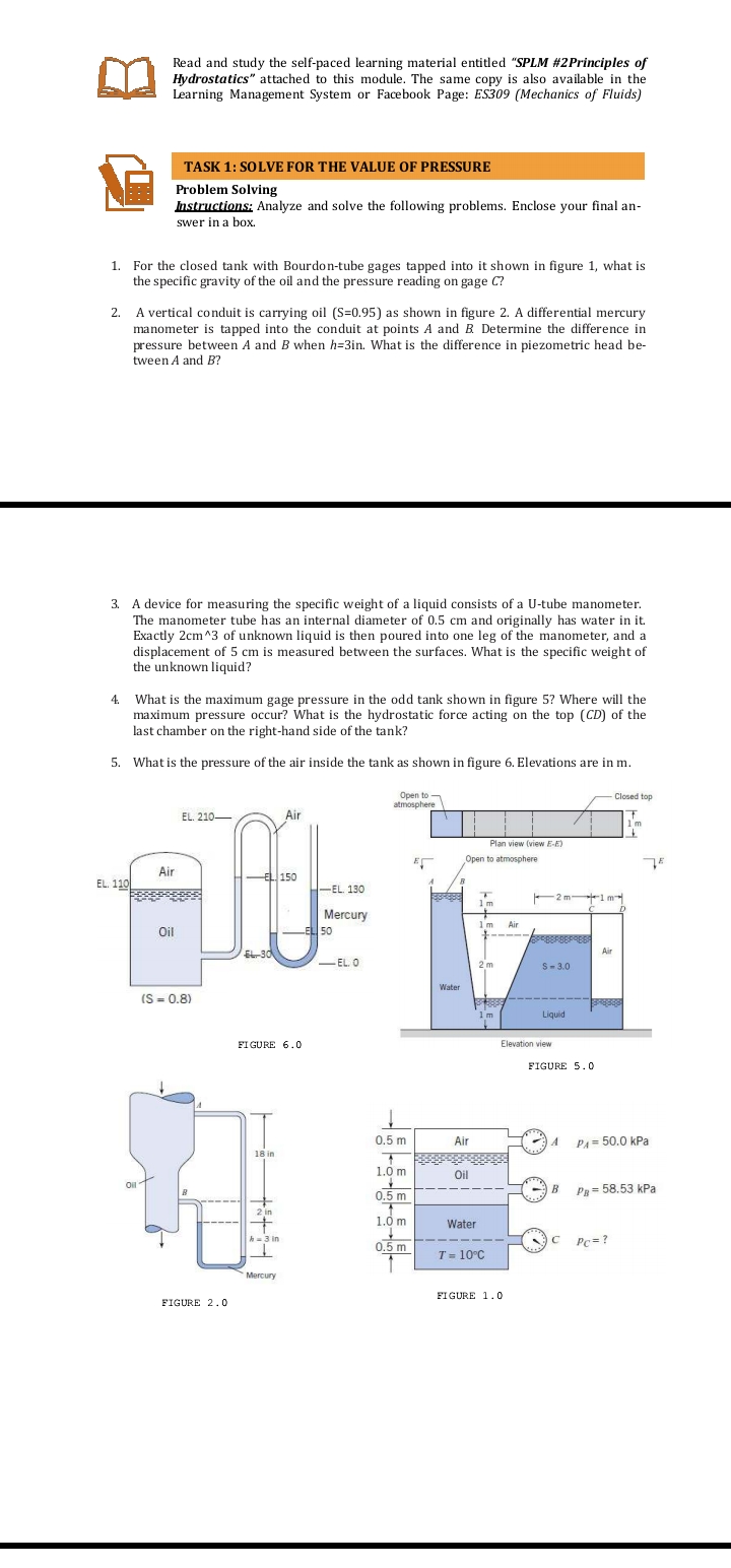 Read and study the self-paced learning material entitled "SPLM #2Principles of
Hydrostatics" attached to this module. The same copy is also available in the
Learning Management System or Facebook Page: ES309 (Mechanics of Fluids)
TASK 1: SOLVE FOR THE VALUE OF PRESSURE
Problem Solving
Instructions; Analyze and solve the following problems. Enclose your final an-
swer in a box.
1. For the closed tank with Bourdon-tube gages tapped into it shown in figure 1, what is
the specific gravity of the oil and the pressure reading on gage C?
2.
A vertical conduit is carrying oil (S=0.95) as shown in figure 2. A differential mercury
manometer is tapped into the conduit at points A and B Determine the difference in
pressure between A and B when h=3in. What is the difference in piezometric head be-
tween A and B?
3. A device for measuring the specific weight of a liquid consists of a U-tube manometer.
The manometer tube has an internal diameter of 0.5 cm and originally has water in it.
Exactly 2cm^3 of unknown liquid is then poured into one leg of the manometer, and a
displacement of 5 cm is measured between the surfaces. What is the specific weight of
the unknown liquid?
4.
What is the maximum gage pressure in the odd tank shown in figure 5? Where will the
maximum pressure occur? What is the hydrostatic force acting on the top (CD) of the
last chamber on the right-hand side of the tank?
5. What is the pressure of the air inside the tank as shown in figure 6. Elevations are in m.
Open to
atmosphere
Closed top
EL. 210–
Air
1m
Plan view (view E-E)
Open to atmosphere
Air
타 150
EL. 110
H-EL. 130
1m
F2 m 1m
Mercury
50
Air
Oil
EL-30
Air
-EL. O
2m
S-3.0
Water
(S = 0.8)
Liquid
FI GURE 6.0
Elevation view
FIGURE 5.0
0.5 m
Air
A
PA= 50.0 kPa
18 in
1.0 m
Oil
Oil
0.5 m
B
Pg= 58.53 kPa
2 in
1.0 m
Water
C Pc=?
h=3 in
0.5 m
T = 10°C
Mercury
FIGURE 1.0
FIGURE 2.0
