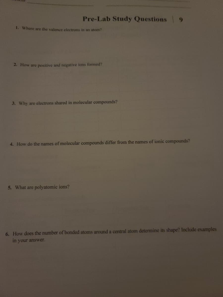 Pre-Lab Study Questions
9.
1. Where are the valence electrons in an atom?
2. How are positive and negative ions formed?
3. Why are electrons shared in molecular compounds?
4. How do the names of molecular compounds differ from the names of ionic compounds?
5. What are polyatomic ions?
6. How does the number of bonded atoms around a central atom determine its shape? Include examples
in your answer.
