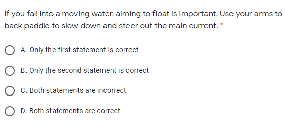 If you fall into a moving water, aiming to float is important. Use your arms to
back paddle to slow down and steer out the main current. *
A. Only the first statement is correct
O B. Only the second statement is correct
C. Both statements are incorrect
O D. Both statements are correct
