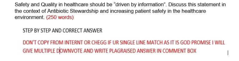 Safety and Quality in healthcare should be "driven by information". Discuss this statement in
the context of Antibiotic Stewardship and increasing patient safety in the healthcare
environment. (250 words)
STEP BY STEP AND CORRECT ANSWER
DON'T COPY FROM INTERNT OR CHEGG IF UR SINGLE LINE MATCH AS IT IS GOD PROMISE I WILL
GIVE MULTIPLE DoWNVOTE AND WRITE PLAGRAISED ANSWER IN COMMENT BOX
