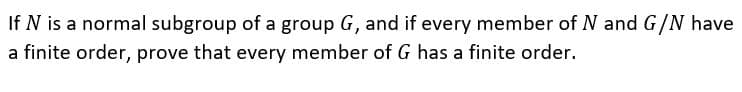 If N is a normal subgroup of a group G, and if every member of N and G/N have
a finite order, prove that every member of G has a finite order.
