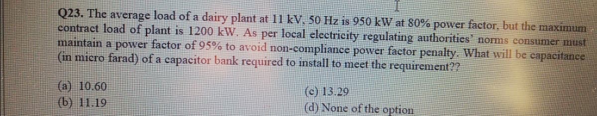 Q23. The average load of a dairy plant at 11 kV, 50 Hz is 950 kW at 80% power factor, but the maximum
contract load of plant is 1200 kW. As per local electricity regulating authorities' norms consumer must
maintain a power factor of 95% to avoid non-compliance power factor penalty. What will be capacitance
(in micro farad) of a capacitor bank required to install to meet the requirement??
(a) 10.60
(c) 13.29
(d) None of the option
(b) 11.19
