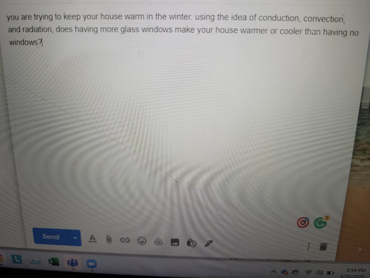 you are trying to keep your house warm in the winter. using the idea of conduction, convection,
and radiation, does having more glass windows make your house warmer or cooler than having no
windows?
Send
L
5:54 PM
5/12/2022
