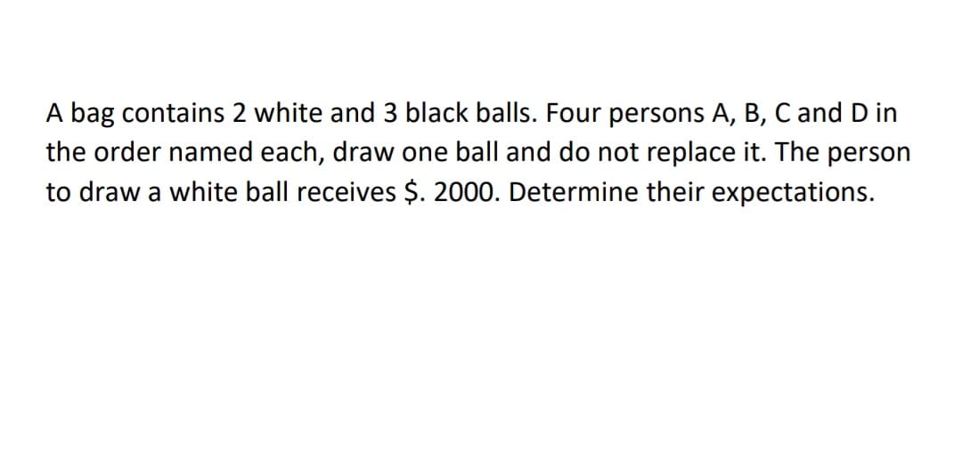 A bag contains 2 white and 3 black balls. Four persons A, B, C and D in
the order named each, draw one ball and do not replace it. The person
to draw a white ball receives $. 2000. Determine their expectations.
