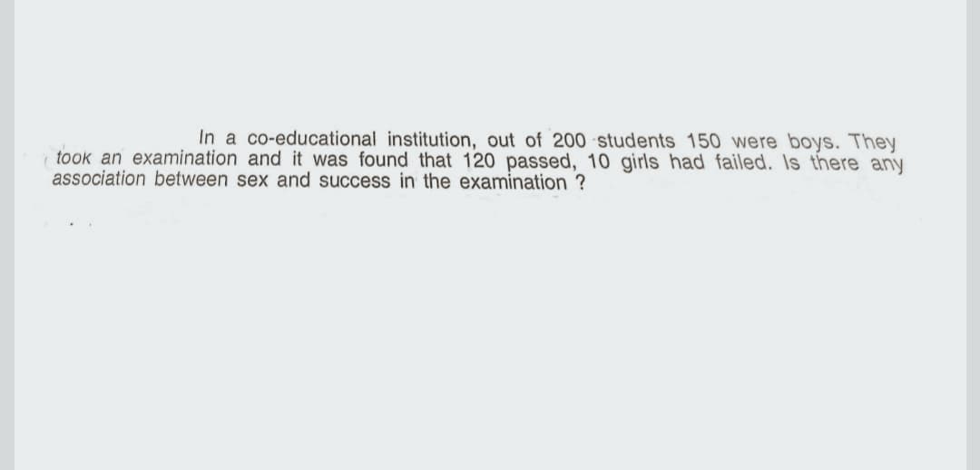 In a co-educational institution, out of 200 students 150 were boys. They
took an examination and it was found that 120 passed, 10 girls had failed. Is there any
association between sex and success in the examination ?
