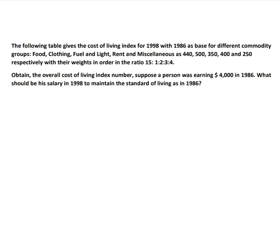 The following table gives the cost of living index for 1998 with 1986 as base for different commodity
groups: Food, Clothing, Fuel and Light, Rent and Miscellaneous as 440, 500, 350, 400 and 250
respectively with their weights in order in the ratio 15: 1:2:3:4.
Obtain, the overall cost of living index number, suppose a person was earning $ 4,000 in 1986. What
should be his salary in 1998 to maintain the standard of living as in 1986?
