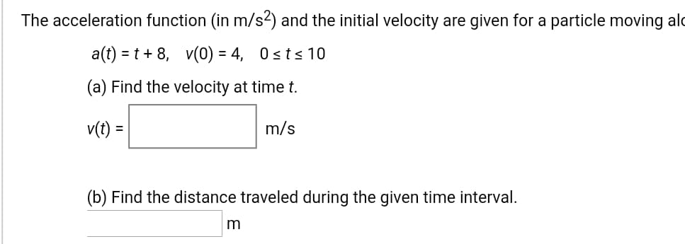 The acceleration function (in m/s2) and the initial velocity are given for a particle moving a
a(t) = t + 8, v(0) = 4, 0sts 10
%3D
