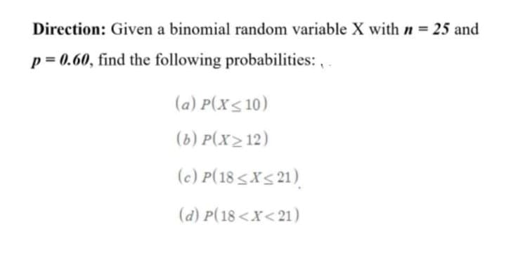 Direction: Given a binomial random variable X with n = 25 and
p = 0.60, find the following probabilities: , .
(a) P(X< 10)
(b) P(x2 12)
(c) P(18 <X< 21)
(d) P(18 <X< 21)
