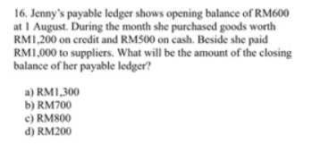 16. Jenny's payable ledger shows opening balance of RM600
at I August. During the month she purchased goods worth
RM1,200 on credit and RM500 on cash. Beside she paid
RM1,000 to suppliers. What will be the amount of the closing
balance of her payable ledger?
a) RMI,300
b) RM700
c) RM800
d) RM200
