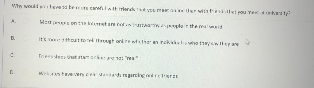 Why would you have to be more careful with friends that you meet online than with friends that you meet at university?
A.
Most people on the Internet are not as trustworthy as people in the real world
B.
It's more difficult to tell through online whether an individual is who they say they are
C.
Friendships that start online are not "real"
D.
Websites have very clear standards regarding online friends

