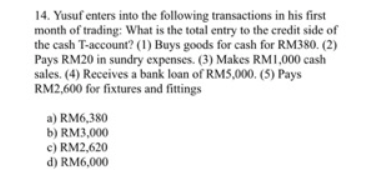 14. Yusuf enters into the following transactions in his first
month of trading: What is the total entry to the credit side of
the cash T-account? (1) Buys goods for cash for RM380. (2)
Pays RM20 in sundry expenses. (3) Makes RM1,000 cash
sales. (4) Receives a bank loan of RMS,000. (5) Pays
RM2,600 for fixtures and fittings
a) RM6,380
b) RM3,000
c) RM2,620
d) RM6,000
