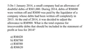 5.On 1 January 2014, a small company had an allowance of
doubtful debts of RM1,000. During 2014, debts of RM600
were written off and RM80 was paid by the liquidator of a
company whose debts had been written off completely in
2013. At the end of 2014, it was decided to adjust the
allowance to RM900. What is the total expense for
irrecoverable debts that should be included in the statement of
profit or loss for 2014?
a) RM420
b) RM780
c) RM580
d) RM620
