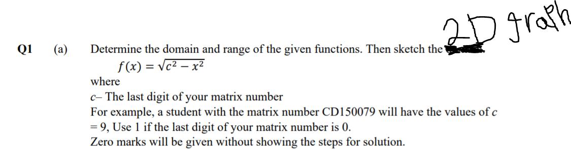 2D gratia
Q1
(a)
Determine the domain and range of the given functions. Then sketch the
f(x) = Vc2 – x²
where
c- The last digit of your matrix number
For example, a student with the matrix number CD150079 will have the values of c
= 9, Use 1 if the last digit of your matrix number is 0.
Zero marks will be given without showing the steps for solution.
