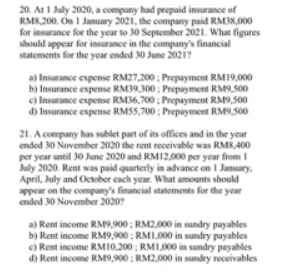 20. At 1 July 2020, a company had prepaid insurance of
RM8.200. On 1 January 2021, the company paid RM38,000
for insurance for the year to 30 September 2021. What figures
should appear for insurance in the company's financial
statements for the year ended 30 June 2021?
a) Insurance expense RM27,200 : Prepayment RM19,000
b) Insurance expense RM39,300 : Prepayment RM9,500
c) Insurance expense RM36,700 : Prepayment RM9,500
d) Insurance expense RMS5,700 ; Prepayment RM9,500
21. A company has sublet part of its offices and in the year
ended 30 November 2020 the rent receivable was RMR,400
per year until 30 June 2020 and RM12.000 per year from I
July 2020. Rent was paid quarterly in addvance on I January,
April, July and October each year. What amounts should
appear on the company's financial statements for the year
ended 30 November 2020?
a) Rent income RM9,900 ; RM2,000 in sundry payables
b) Rent income RM9,900 : RMI,000 in sundry payables
c) Rent income RMI0,200 ; RMI,000 in sundry payables
d) Rent income RM9,900 ; RM2,000 in sundry receivables
