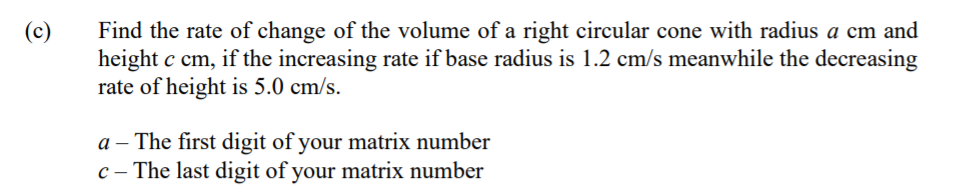 Find the rate of change of the volume of a right circular cone with radius a cm and
height c cm, if the increasing rate if base radius is 1.2 cm/s meanwhile the decreasing
rate of height is 5.0 cm/s.
(c)
a – The first digit of your matrix number
c – The last digit of your matrix number
