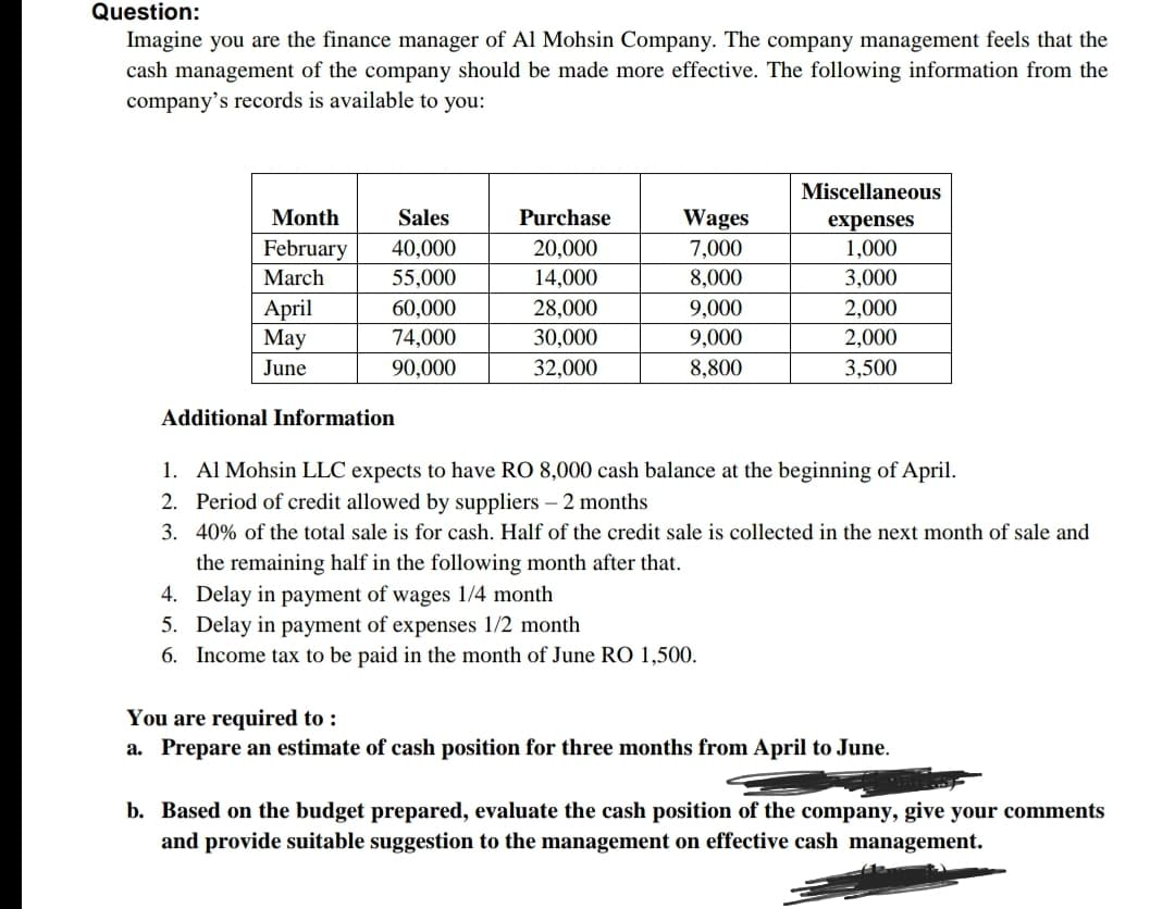 Question:
Imagine you are the finance manager of Al Mohsin Company. The company management feels that the
cash management of the company should be made more effective. The following information from the
company's records is available to you:
Miscellaneous
Month
Sales
Purchase
Wages
expenses
February
7,000
8,000
40,000
20,000
1,000
March
55,000
14,000
3,000
April
Мay
28,000
30,000
9,000
2,000
2,000
60,000
74,000
9,000
June
90,000
32,000
8,800
3,500
Additional Information
1. Al Mohsin LLC expects to have RO 8,000 cash balance at the beginning of April.
2. Period of credit allowed by suppliers – 2 months
3. 40% of the total sale is for cash. Half of the credit sale is collected in the next month of sale and
the remaining half in the following month after that.
4. Delay in payment of wages 1/4 month
5. Delay in payment of expenses 1/2 month
6. Income tax to be paid in the month of June RO 1,500.
You are required to :
a. Prepare an estimate of cash position for three months from April to June.
b. Based on the budget prepared, evaluate the cash position of the company, give your comments
and provide suitable suggestion to the management on effective cash management.
