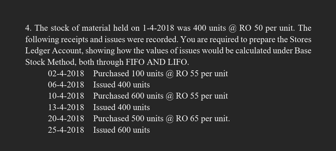 4. The stock of material held on 1-4-2018 was 400 units @ RO 50 per unit. The
following receipts and issues were recorded. You are required to prepare the Stores
Ledger Account, showing how the values of issues would be calculated under Base
Stock Method, both through FIFO AND LIFO.
02-4-2018
Purchased 100 units @ RO 55 per unit
06-4-2018
Issued 400 units
10-4-2018
Purchased 600 units @ RO 55 per unit
13-4-2018
Issued 400 units
20-4-2018
Purchased 500 units @ RO 65
per
unit.
25-4-2018
Issued 600 units
