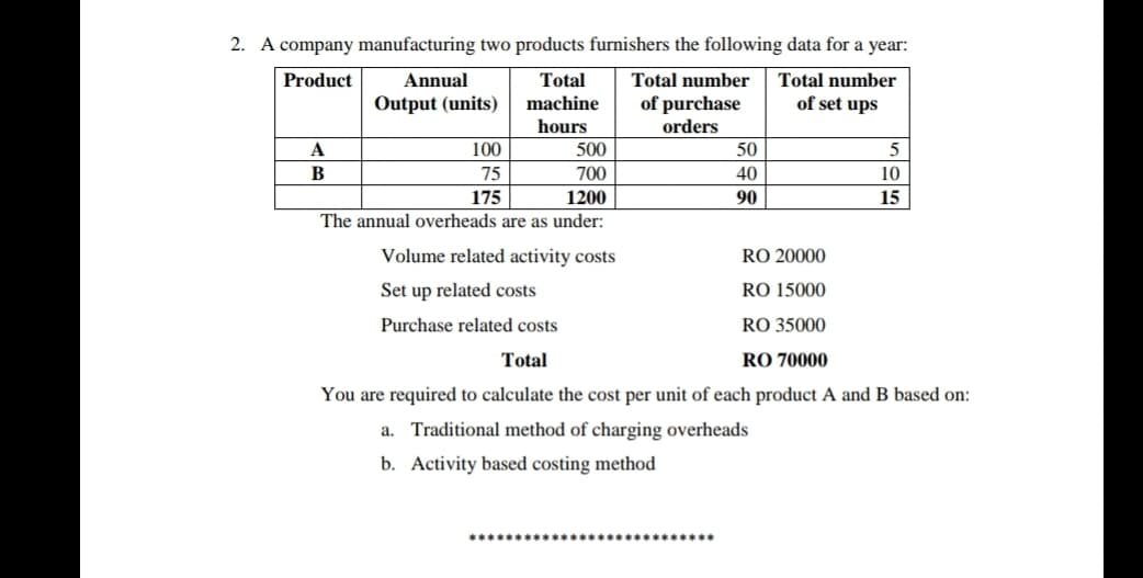 2. A company manufacturing two products furnishers the following data for a year:
Product
Annual
Total
Total number
Total number
Output (units)
machine
of purchase
of set ups
hours
orders
A
100
500
50
5
B
75
700
40
10
175
1200
90
15
The annual overheads are as under:
Volume related activity costs
RO 20000
Set up related costs
RO 15000
Purchase related costs
RO 35000
Total
RO 70000
You are required to calculate the cost per unit of each product A and B based on:
a. Traditional method of charging overheads
b. Activity based costing method
本本本本本本**本本本本本 本 本*

