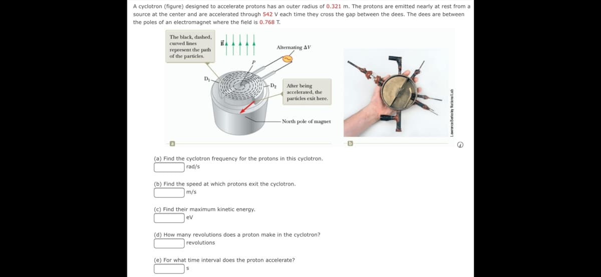 A cyclotron (figure) designed to accelerate protons has an outer radius of 0.321 m. The protons are emitted nearly at rest from a
source at the center and are accelerated through 542 V each time they cross the gap between the dees. The dees are between
the poles of an electromagnet where the field is 0.768 T.
The black, dashed,
curved lines
Alternating AV
гергемеnt the path
of the particles.
After being
accelerated, the
particles exit here.
North pole of magnet
(a) Find the cyclotron frequency for the protons in this cyclotron.
rad/s
(b) Find the speed at which protons exit the cyclotron.
m/s
(c) Find their maximum kinetic energy.
ev
(d) How many revolutions does a proton make in the cyclotron?
revolutions
(e) For what time interval does the proton accelerate?
