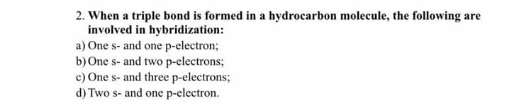 2. When a triple bond is formed in a hydrocarbon molecule, the following are
involved in hybridization:
a) One s- and one p-electron;
b) One s- and two p-electrons;
c) One s- and three p-electrons;
d) Two s- and one p-electron.
