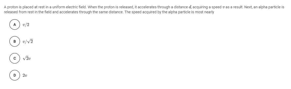 A proton is placed at rest in a uniform electric field. When the proton is released, it accelerates through a distance d, acquiring a speed v as a result. Next, an alpha particle is
released from rest in the field and accelerates through the same distance. The speed acquired by the alpha particle is most nearly
v/2
v/V2
D
2v
