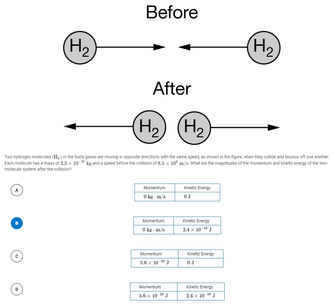 Before
(H2
H2
After
(H2
H2
Two hydrogen molecules (H, ) in the Sun's gases are moving in opposite directions with the same speed, as shown in the figure, when they collide and bounce off one another.
Each molecule has a mass of 3.3 × 10 27 kg and a speed before the collision of 8.5 x 103 m/s. What are the magnitudes of the momentum and kinetic energy of the two-
molecule system after the collision?
Momentum
Kinetic Energy
0 kg · m/s
O J
Momentum
Kinetic Energy
O kg · m/s
2.4 x 10-19 J
Momentum
Kinetic Energy
5.6 x 10-23 J
O J
Momentum
Kinetic Energy
D
5.6 x 10 23 J
2.4 x 10
- 19
J
