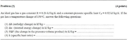 Problem (2)
(4 points)
An ideal gas has a gas constant R= 0.26 kJ/kg.K amd a constanl-pressure specific heat C, = 0.92 kJ/kg.K. If the
gas has a temperature change of 150 C, answer the following questions:
(1) Ah (enthalpy change) in kJ/kg =
(2) Au (intemal energy clange) in kJ/kg =.
(3) PAV (Ihe change in the pressure-volume product) in kJ/kg =
(4) k (specific heat ratio) =.
.....
