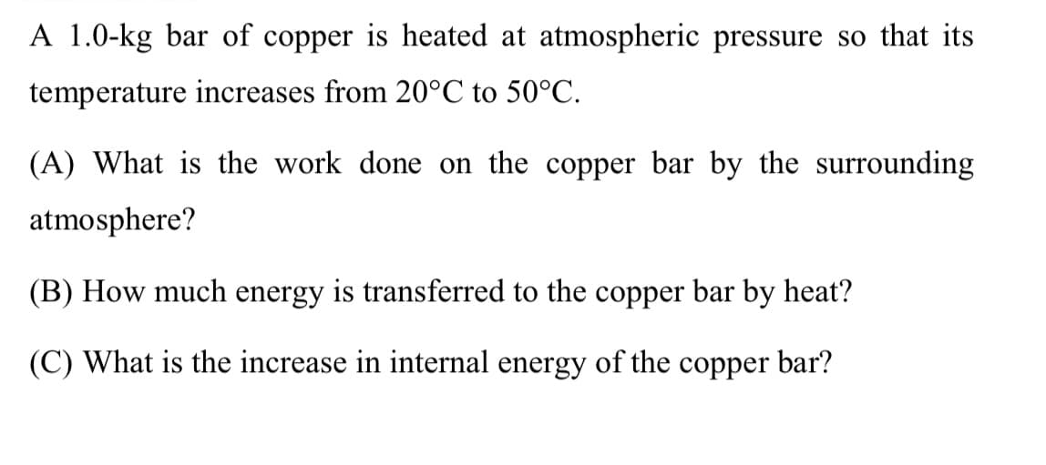 A 1.0-kg bar of copper is heated at atmospheric pressure so that its
temperature increases from 20°C to 50°C.
(A) What is the work done on the copper bar by the surrounding
atmosphere?
(B) How much energy is transferred to the copper bar by heat?
(C) What is the increase in internal energy of the copper bar?
