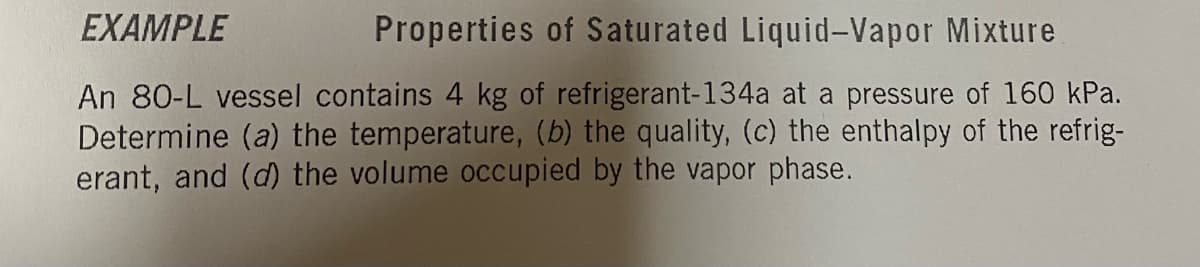EXAMPLE
Properties of Saturated Liquid-Vapor Mixture
An 80-L vessel contains 4 kg of refrigerant-134a at a pressure of 160 kPa.
Determine (a) the temperature, (b) the quality, (c) the enthalpy of the refrig-
erant, and (d) the volume occupied by the vapor phase.
