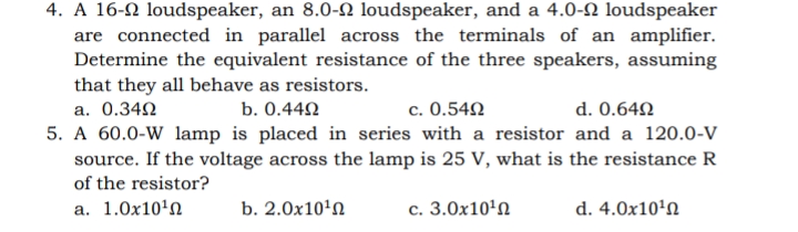 4. A 16-2 loudspeaker, an 8.0-2 loudspeaker, and a 4.0-2 loudspeaker
are connected in parallel across the terminals of an amplifier.
Determine the equivalent resistance of the three speakers, assuming
that they all behave as resistors.
c. 0.54N
5. A 60.0-W lamp is placed in series with a resistor and a 120.0-V
a. 0.342
b. 0.440
d. 0.642
source. If the voltage across the lamp is 25 V, what is the resistance R
of the resistor?
a. 1.0x10'n
b. 2.0x10'n
c. 3.0x10'n
d. 4.0x10'N
