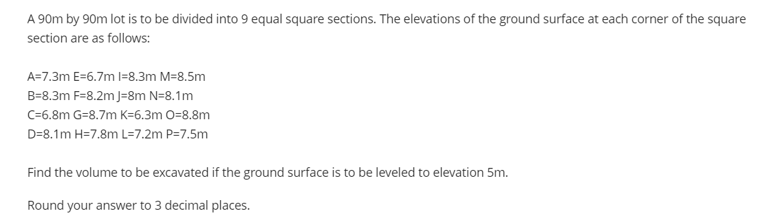 A 90m by 90m lot is to be divided into 9 equal square sections. The elevations of the ground surface at each corner of the square
section are as follows:
A=7.3m E=6.7m l=8.3m M=8.5m
B=8.3m F=8.2m J=8m N=8.1m
C=6.8m G=8.7m K=6.3m O=8.8m
D=8.1m H=7.8m L=7.2m P=7.5m
Find the volume to be excavated if the ground surface is to be leveled to elevation 5m.
Round your answer to 3 decimal places.
