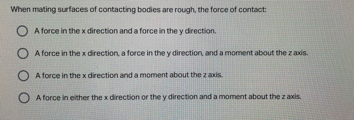 When mating surfaces of contacting bodies are rough, the force of contact:
A force in thex direction and a force in the y direction.
A force in thex direction, a force in the y direction, and a moment about the z axis.
A force in the x direction and a moment about the z axis.
A force in either the x direction or the y direction and a moment about the z axis.
