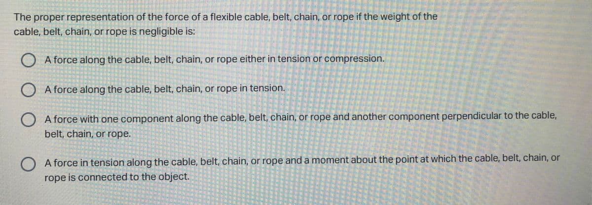 The proper representation of the force of a flexible cable, belt, chain, or rope if the weight of the
cable, belt, chain, or rope is negligible is:
) A force along the cable, belt, chain, or rope either in tension or compression.
O A force along the cable, belt, chain, or rope in tension.
A force with one component along the cable, belt, chain, or rope and another component perpendicular to the cable,
belt, chain, or rope.
A force in tension along the cable, belt, chain, or rope and a moment about the point at which the cable, belt, chain, or
rope is connected to the object.
