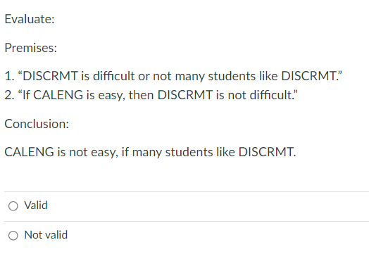 Evaluate:
Premises:
1. "DISCRMT is difficult or not many students like DISCRMT."
2. "If CALENG is easy, then DISCRMT is not difficult."
Conclusion:
CALENG is not easy, if many students like DISCRMT.
O Valid
O Not valid
