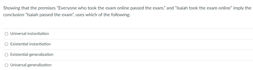Showing that the premises "Everyone who took the exam online passed the exam," and "Isaiah took the exam online" imply the
conclusion "Isaiah passed the exam", uses which of the following:
O Universal instantiation
O Existential instantiation
O Existential generalization
O Universal generalization

