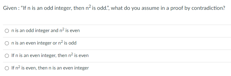 Given : "If n is an odd integer, then n² is odd.", what do you assume in a proof by contradiction?
O nis an odd integer and n2 is even
O nis an even integer or n? is odd
O If n is an even integer, then n2 is even
O If n? is even, then n is an even integer
