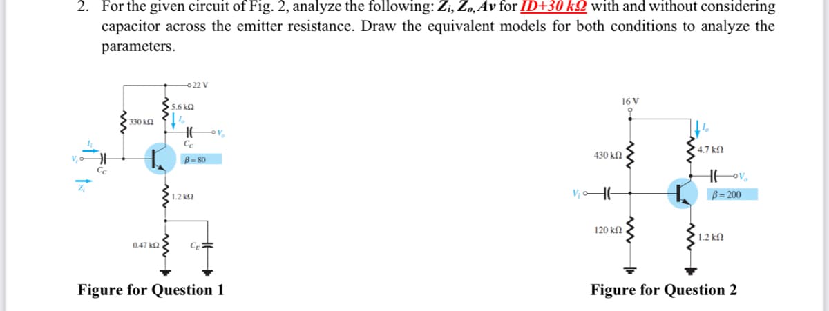 2. For the given circuit of Fig. 2, analyze the following: Zi, Zo, Av for ID+30 k with and without considering
capacitor across the emitter resistance. Draw the equivalent models for both conditions to analyze the
parameters.
Z
Cc
330 ΚΩ
0,47 ΚΩ
-022 V
5.6 ΚΩ
1
HH
Cc
B-80
' 1.2 ΚΩ
CE=
Figure for Question 1
V₂0
430 ΚΩ
16 V
120 ΚΩ .
k
• 4.7 ΚΩ
Hovo
B=200
1.2 ΚΩ
Figure for Question 2