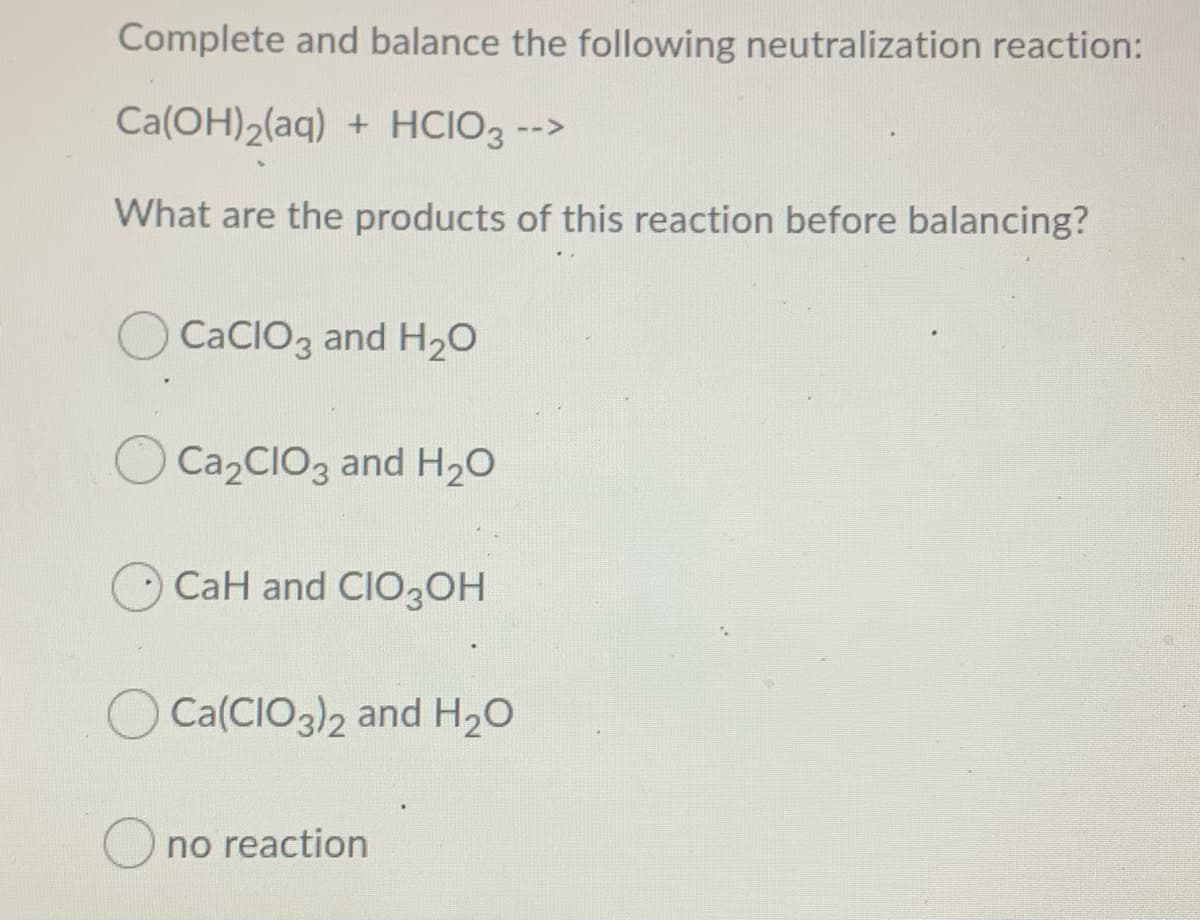 Complete and balance the following neutralization reaction:
Ca(OH)2(aq) + HCIO3 -->
What are the products of this reaction before balancing?
O CaCIO3 and H20
Ca2CIO3 and H20
CaH and CIO3OH
Ca(CIO3)2 and H20
O no reaction
