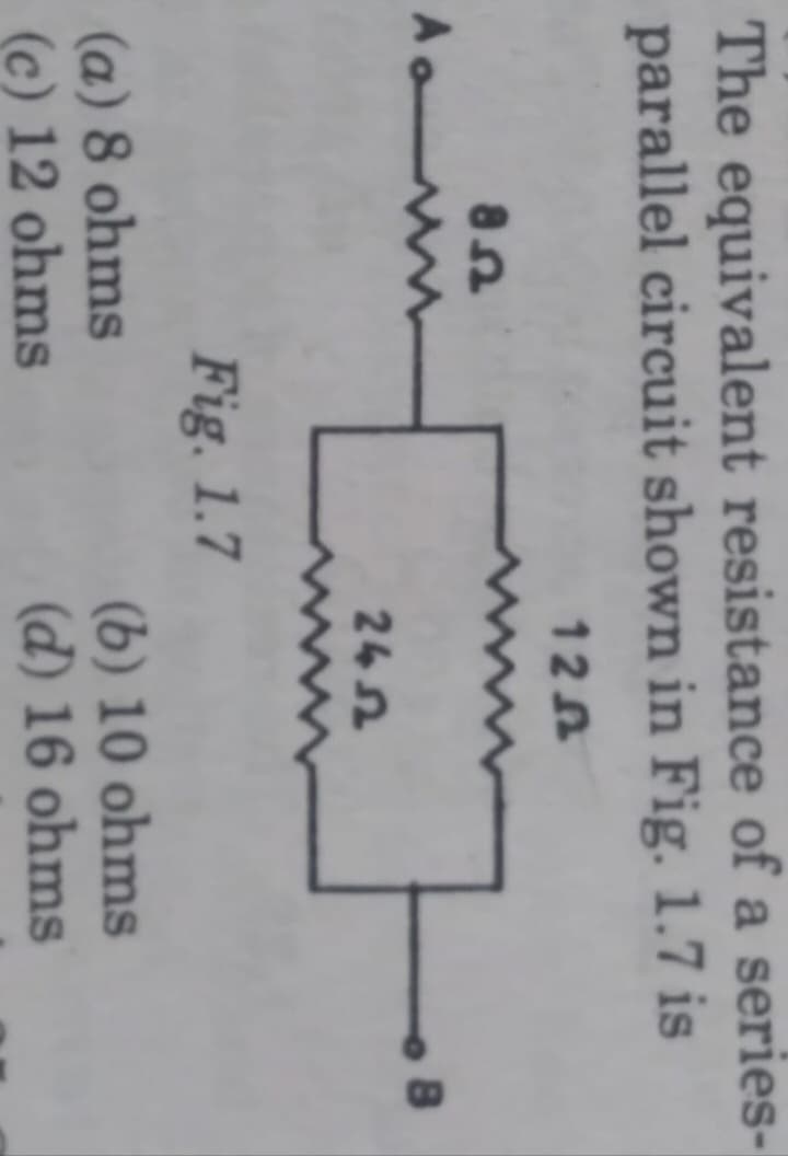 The equivalent resistance of a series-
parallel circuit shown in Fig. 1.7 is
120
Ao
85
Fig. 1.7
(a) 8 ohms
(c) 12 ohms
2452
(b) 10 ohms
(d) 16 ohms
8