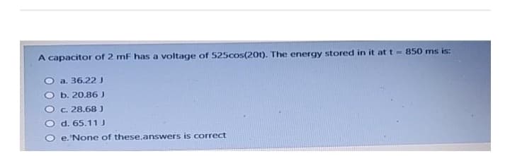 A capacitor of 2 mF has a voltage of 525cos(201). The energy stored in it at t = 850 ms is:
a. 36.22 J
b. 20.86 J
c. 28.68 J
d. 65.11 J
e. None of these,answers is correct