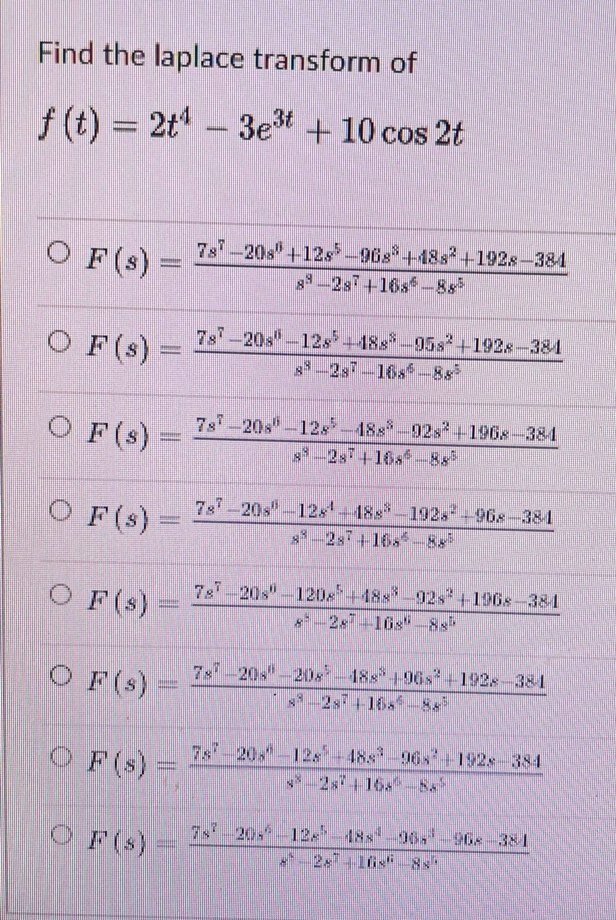 Find the laplace transform of
f
ƒ (t) = 2t¹ − 3e³t+10 cos 2t
-
O F (s) = 7s² -20s" +12s³−9Gs³+48s²+192x−384
OF (s)
781-20s-12x³--188³-958²-1928-384
13
OF (s)-
78"-20"-12" - 188²-92s² -1968-384
2×² +16,² – 8,
OF (s)
7-7-20"-12¹, 188³ - 192,7-968-384
OF (s)
T«"-20" −120×'--18×²-92<*-1968-381
7×²_20×¹-20×² – 188²-196×² -192,-381
OF (s)
O F(s)
7s1_20,"_128²-48s¹ -96×² | 192«-384
2×7 - 16.
F(s)
20+²_13×²_4××² 96. 96× 38
120