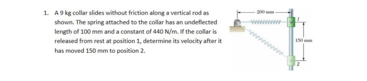 1. A9 kg collar slides without friction along a vertical rod as
200 mm
shown. The spring attached to the collar has an undeflected
length of 100 mm and a constant of 440 N/m. If the collar is
released from rest at position 1, determine its velocity after it
150 mm
has moved 150 mm to position 2.
