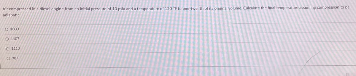 Air compressed in a diesel engine from an initial pressure of 13 psia and a temperature of 120 °F to one-twelfth of its original volume. Calculate the final temperature assuming compression to be
adiabatic.
1000
O 1107
O 1110
O 987
