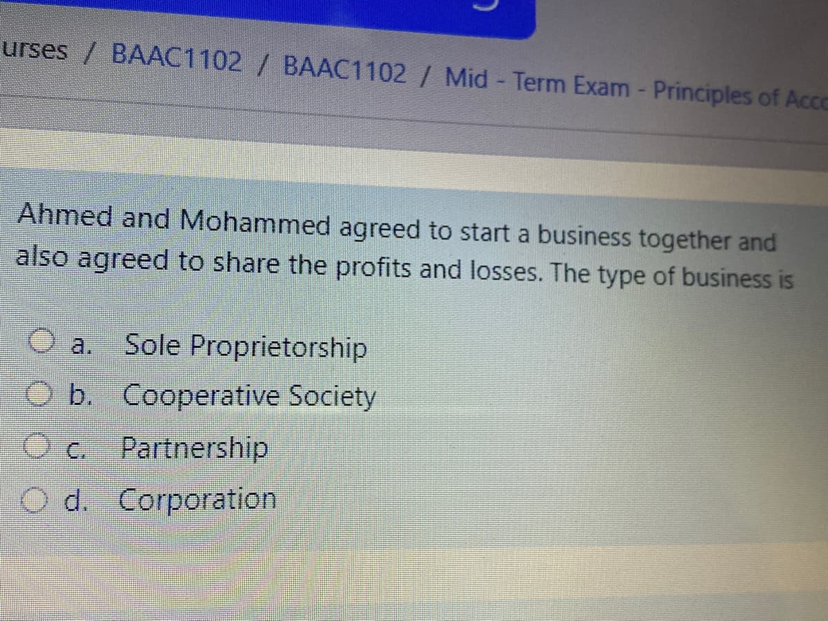urses / BAAC1102 / BAAC1102 / Mid - Term Exam - Principles of Accc
Ahmed and Mohammed agreed to start a business together and
also agreed to share the profits and losses. The type of business is
a.
Sole Proprietorship
O b. Cooperative Society
C.
Partnership
O d. Corporation
