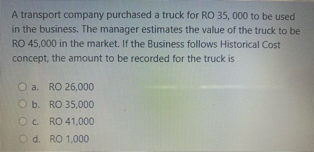 A transport company purchased a truck for RO 35, 000 to be used
in the business. The manager estimates the value of the truck to be
RO 45,000 in the market. If the Business follows Historical Cost
concept, the amount to be recorded for the truck is
a.
RO 26,000
O b. RO 35,000
O C.
RO 41,000
O d. RO 1,000
