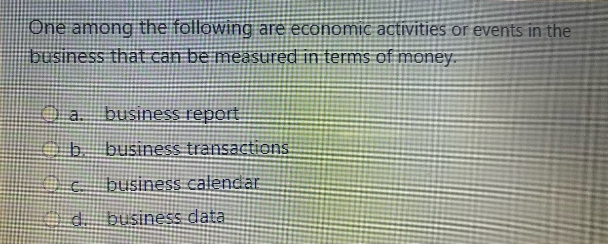 One among the following are economic activities or events in the
business that can be measured in terms of money.
O a businesS teport
b. business transactions
C.
business calendar
d. business data
