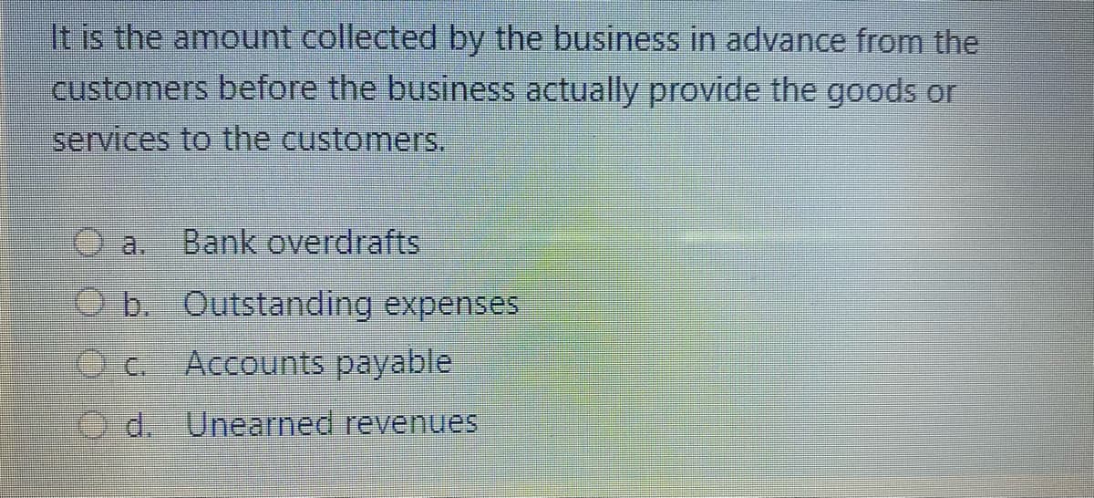 It is the amount collected by the business in advance from the
customers before the business actually provide the goods or
services to the customers.
a.
Bank overdrafts
O b. Outstanding expenses
Accounts payable
Od. Unearned revenues
