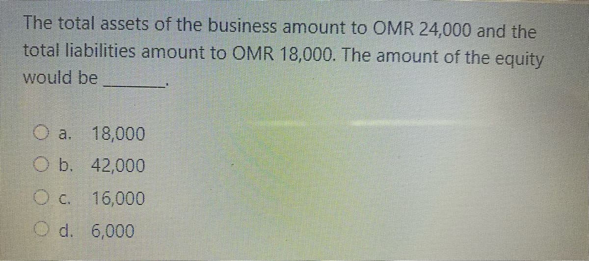 The total assets of the business amount to OMR 24,000 and the
total liabilities amount to CMR 18,000. The amount of the equity
would be
a. 18,000
Ob. 42,000
O c. 16,000
O d. 6,000
