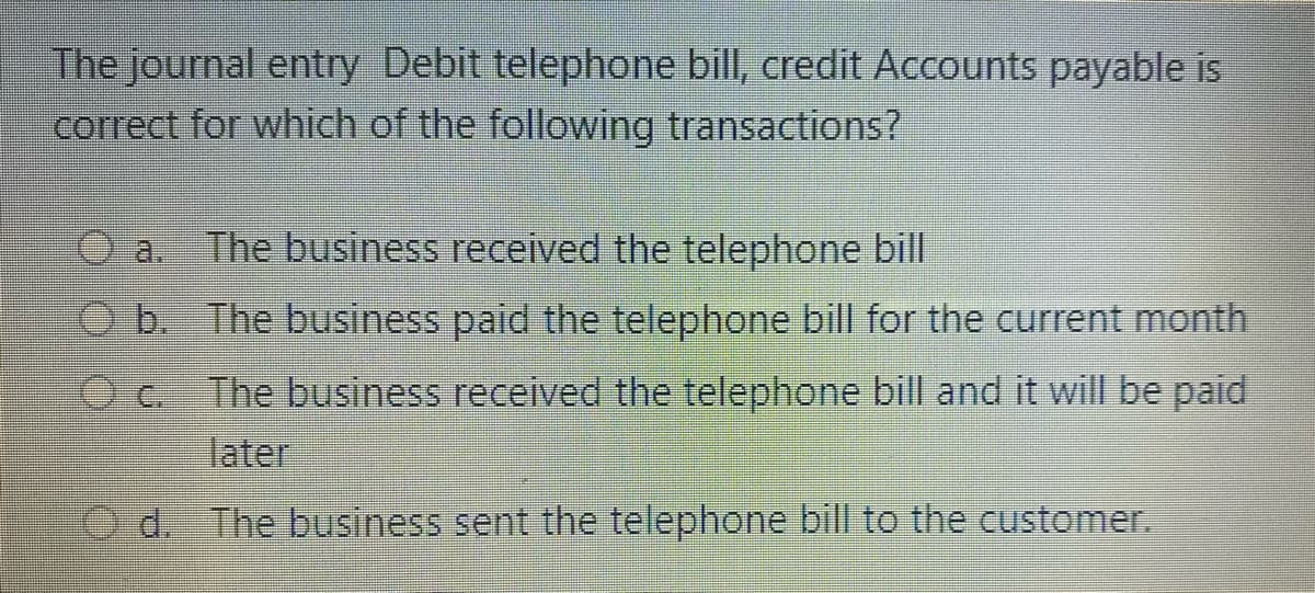 The journal entry Debit telephone bill, credit Accounts payable is
correct for which of the following transactions?
a.
The business received the telephone bill
b. The business paid the telephone bill for the current month
The business received the telephone bill and it will be paid
later
O d. The business sent the telephone bill to the customer.
