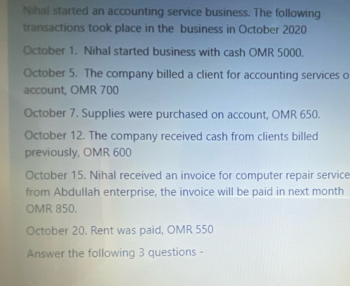 Nihal started an accounting service business. The following
transactions took place in the business in October 2020
October 1. Nihal started business with cash OMR 5000.
October 5. The company billed a client for accounting services o
account, OMR 700
October 7. Supplies were purchased on account, OMR 650.
October 12. The company received cash from clients billed
previously, OMR 600
October 15. Nihal received an invoice for computer repair service
from Abdullah enterprise, the invoice will be paid in next month
OMR 850.
October 20. Rent was paid, OMR 550
Answer the following 3 questions -

